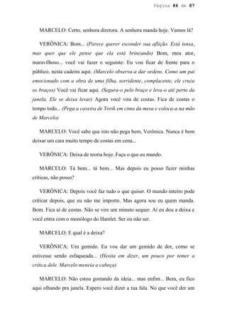 Página 86 de 87




   MARCELO: Certo, senhora diretora. A senhora manda hoje. Vamos lá?

   VERÔNICA: Bom... (Parece querer esconder sua aflição. Está tensa,
mas quer que ele pense que ela está brincando) Bom, meu ator,
maravilhoso... você vai fazer o seguinte: Eu vou ficar de frente para o
público, nesta cadeira aqui. (Marcelo observa-a dar ordens. Como um pai
emocionado com a obra de uma filha, sorridente, complacente, ele cruza
os braços) Você vai ficar aqui. (Segura-o pelo braço e leva-o até perto da
janela. Ele se deixa levar) Agora você vira de costas. Fica de costas o
tempo todo... (Pega a caveira de Yorik em cima da mesa e coloca-a na mão
de Marcelo)

   MARCELO: Você sabe que isto não pega bem, Verônica. Nunca é bom
deixar um cara muito tempo de costas em cena...

   VERÔNICA: Deixa de teoria hoje. Faça o que eu mando.

   MARCELO: Tá bem... tá bem... Mas depois eu posso fazer minhas
críticas, não posso?

   VERÔNICA: Depois você faz tudo o que quiser. O mundo inteiro pode
criticar depois, que eu não me importo. Mas agora sou eu quem manda.
Bom. Fica aí de costas. Não se vire um minuto sequer. Aí eu dou a deixa e
você entra com o monólogo do Hamlet. Ser ou não ser.

   MARCELO: E qual é a deixa?

   VERÔNICA: Um gemido. Eu vou dar um gemido de dor, como se
estivesse sendo esfaqueada... (Hesita em dizer, um pouco por temer a
crítica dele. Marcelo meneia a cabeça)

   MARCELO: Não estou gostando da ideia... mas enfim... Bem, eu fico
aqui olhando pra janela. Espero você dizer a tua fala. No que você der um
 