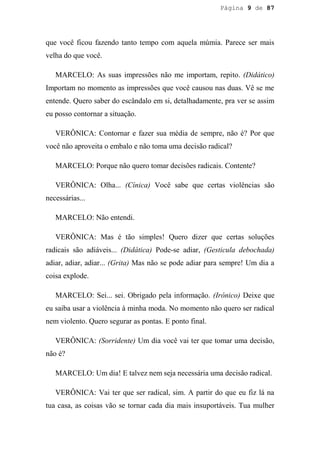 Página 9 de 87




que você ficou fazendo tanto tempo com aquela múmia. Parece ser mais
velha do que você.

   MARCELO: As suas impressões não me importam, repito. (Didático)
Importam no momento as impressões que você causou nas duas. Vê se me
entende. Quero saber do escândalo em si, detalhadamente, pra ver se assim
eu posso contornar a situação.

   VERÔNICA: Contornar e fazer sua média de sempre, não é? Por que
você não aproveita o embalo e não toma uma decisão radical?

   MARCELO: Porque não quero tomar decisões radicais. Contente?

   VERÔNICA: Olha... (Cínica) Você sabe que certas violências são
necessárias...

   MARCELO: Não entendi.

   VERÔNICA: Mas é tão simples! Quero dizer que certas soluções
radicais são adiáveis... (Didática) Pode-se adiar, (Gesticula debochada)
adiar, adiar, adiar... (Grita) Mas não se pode adiar para sempre! Um dia a
coisa explode.

   MARCELO: Sei... sei. Obrigado pela informação. (Irônico) Deixe que
eu saiba usar a violência à minha moda. No momento não quero ser radical
nem violento. Quero segurar as pontas. E ponto final.

   VERÔNICA: (Sorridente) Um dia você vai ter que tomar uma decisão,
não é?

   MARCELO: Um dia! E talvez nem seja necessária uma decisão radical.

   VERÔNICA: Vai ter que ser radical, sim. A partir do que eu fiz lá na
tua casa, as coisas vão se tornar cada dia mais insuportáveis. Tua mulher
 