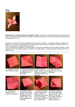 Iris
Este modelo es un tradicional japonesa del origami y clásico. Para llevar a cabo la función para utilizar el más fino
posible. Fotocopia de papel (80 g), por ejemplo, ya es demasiado gruesa para las dimensiones que sepropone que
son cuadrados de 10 cm.
En general, es más fácil ir modelo de plegamiento de una forma simétrica. Por ejemplo, después de realizar los
pasos de 10 a 14, por un lado, comprobar si el modelo tiene cuatro fichas para cada lado y repita el proceso (10-
14) en la parte inferior, o diametralmente opuestas.
Gire a la izquierda dos pestañas en la parte superior y dos veces el tabulador de la parte inferior derecha y repetir
el proceso (10-14) en la parte superior y, por último, en la parte inferior. El mismo proceso se debe utilizar en los
pasos 18 a 20.
-------------------------------------------------------------------------------------------------------------------------------------------------------
1. Comience con una
hoja cuadrada de papel.
2. Doble por la mitad de
un segundo la pena las
dos diagonales y se
desarrollan.
3. Girar y girar 45
grados. Doble en el valle
a través de la segunda
horizontal y vertical, y se
desarrollan.
4. Doble las cuatro
esquinas hacia el centro.
Despliegue.
5. La hoja con las
arrugas antes de
presentar este aspecto ..
6. Añadir las cuatro
esquinas para que los
pliegues en el valle de
las diagonales estén
metidos dentro. Dos
aletas triangulares en
cada lado.
7. Levante una de las
solapas triangulares en
posición vertical y la
celebración junto con las
puntas de los dedos a
continuación, presione la
parte superior para
8. Este es el aspecto
del modelo, después de
aplanar el papel. Repita
el paso 7 en las otras
tres solapas triangulares.
Trate de hacer los
pliegues siempre una
 