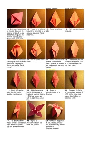 aplanar el papel. forma simétrica.
9. Este es el aspecto de
la modelo después de
aplanar el papel en los
otros tres pliegues. El
modelo tiene cuatro
fichas para cada lado.
10. Veces en el valle de
la cumbre, teniendo en la
esquina izquierda hacia
el centro ..
11. Repita en el otro
lado.
12. Abrir los últimos dos
pliegues.
13. Levante el papel del
centro y de marcha atrás
y reforzar los pliegues,
por lo que llegar a este
punto.
14. Gire la punta hacia
abajo.
15. Repita los pasos 10
a 14 en los otros tres
lados. Al final, el modelo
que se presenta de esta
manera.
(← leer info)
16. Gire la lengüeta de
izquierda a derecha con
el fin de quedarse con
una cara seria.
17. Girar 180 grados
para que los cabos
sueltos mantenerse.
18. Doble la esquina
inferior de la esquina
izquierda hacia el centro.
- Si ahora vemos por
qué el papel debe estar
bien.
19. Repita el
procedimiento en la
derecha.
20. Después de hacer
la misma tapa (pasos 18
y 19) en las otras tres
partes del modelo se
parece a esto.
21. Tire de un extremo
hacia arriba y hacia abajo
para formar el primer
pétalo. Puntuación así.
22. Repita el
procedimiento en los
otros tres puntos.
23. Ronda de las puntas
de los pétalos para dar
una más realista y menos
geométrica.
Acabado modelo.
 