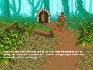 Habiendo caído prisionera de una de las frecuentes incursiones de sus indios, fue condenada a una noche a morir en la hoguera por haber dado muerte al centinela que la vigilaba.