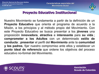 Proyecto Educativo Institucional Nuestro Movimiento se fundamenta a partir de la definición de un  Proyecto Educativo  que orienta el programa de acuerdo a la Misión, a los principios y al método propio del Movimiento. Con este Proyecto Educativo se busca presentar a los  jóvenes  una proposición  innovadora ,  atractiva  e  interesante  para  su vida  ;  comprometer a los Adultos  con un determinado  estilo de conducta  ;  presentar  el perfil del  Movimiento  ante la  comunidad y los padres , fijar nuestro compromiso ante ellos y establecer un  punto ideal de referencia  que ordene los objetivos del proceso educativo no-formal del Movimiento.   Dirección Nacional de Recursos Adultos  Proceso de Formación Específica  FLOR DE LIS 1 Características esenciales del Movimiento Scout 