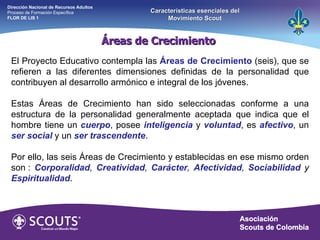 El Proyecto Educativo contempla las  Áreas de Crecimiento  (seis), que se refieren a las diferentes dimensiones definidas de la personalidad que contribuyen al desarrollo armónico e integral de los jóvenes. Estas Áreas de Crecimiento han sido seleccionadas conforme a una estructura de la personalidad generalmente aceptada que indica que el hombre tiene un  cuerpo , posee  inteligencia  y  voluntad , es  afectivo , un  ser social   y un  ser trascendente . Por ello, las seis Áreas de Crecimiento y establecidas en ese mismo orden son :  Corporalidad ,  Creatividad ,  Carácter ,  Afectividad ,  Sociabilidad  y  Espiritualidad .   Áreas de Crecimiento  Dirección Nacional de Recursos Adultos  Proceso de Formación Específica  FLOR DE LIS 1 Características esenciales del Movimiento Scout 
