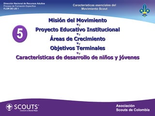 Misión del Movimiento Proyecto Educativo Institucional Áreas de Crecimiento Objetivos Terminales Características de desarrollo de niños y jóvenes Dirección Nacional de Recursos Adultos  Proceso de Formación Específica  FLOR DE LIS 1 Características esenciales del Movimiento Scout 