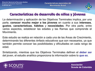 La determinación y aplicación de los Objetivos Terminales implica, por una parte,  conocer mucho mejor a los jóvenes  en cuanto a sus  intereses ,  gustos ,  características ,  hábitos  y  necesidades . Por otra parte, entre varios aspectos, establecer las edades y las Ramas que comprende el Movimiento. Este estudio se realiza en relación a cada una de las Áreas de Crecimiento, determinando los diferentes énfasis educativos que son necesarios, ya que también permite conocer las posibilidades y dificultades en cada rango de edad.  Sintetizando, mientras que los Objetivos Terminales definen el  deber ser   del joven, el estudio analítico proporciona la información sobre lo  que es . Características de desarrollo de niños y jóvenes Dirección Nacional de Recursos Adultos  Proceso de Formación Específica  FLOR DE LIS 1 Características esenciales del Movimiento Scout 