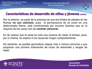 Por lo anterior, se parte de la premisa de que los límites de edades en las Ramas  no son estrictos , pues  la permanencia de un joven en una determinada Rama, está condicionada por muchos factores que en la mayoría de los casos son de  carácter personal. Es de aclarar que la edad es solo una manera de medir el tiempo, pero, por sí misma, no explica ni es causa de ningún comportamiento. No obstante, es posible generalizar etapas más o menos comunes y que proponen una primera ordenación de ciclos de desarrollo y rangos de edad.  Características de desarrollo de niños y jóvenes  (cont.) Dirección Nacional de Recursos Adultos  Proceso de Formación Específica  FLOR DE LIS 1 Características esenciales del Movimiento Scout 