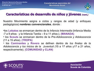 Características de desarrollo de niños y jóvenes  (cont.) Nuestro Movimiento asigna a ciclos y rangos de edad (y enfoques pedagógicos)  nombres convencionales , donde :   los  Lobatos   se enmarcan dentro de la  Infancia Intermedia  (Infancia Media -7 a 9 años-  y la Infancia Tardía – 9 a 11 años-).  (MANADA) los  Scouts   se enmarcan dentro de la  Pre - Adolescencia y Adolescencia  (11 a 15 años).  (TROPA) los  Caminantes   y   Rovers   se definen dentro de  los finales   de la Adolescencia y los inicios de la  Juventud ( 15 a 17 años y17 a 21 años, respectivamente).  (COMUNIDAD y CLAN)   Dirección Nacional de Recursos Adultos  Proceso de Formación Específica  FLOR DE LIS 1 Características esenciales del Movimiento Scout 
