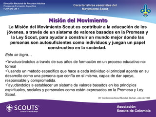 Misión del Movimiento Dirección Nacional de Recursos Adultos  Proceso de Formación Específica  FLOR DE LIS 1 Características esenciales del Movimiento Scout La Misión del Movimiento Scout es contribuir a la educación de los jóvenes, a través de un sistema de valores basados en la Promesa y la Ley Scout, para ayudar a construir un mundo mejor donde las personas son autosuficientes como individuos y juegan un papel constructivo en la sociedad.    Esto se logra… involucrándolos a través de sus años de formación en un proceso educativo no-formal usando un método específico que hace a cada individuo el principal agente en su desarrollo como una persona que confía en sí misma, capaz de dar apoyo, responsable y comprometida. ayudándolos a establecer un sistema de valores basados en los principios espirituales, sociales y personales como están expresados en la Promesa y Ley Scout. 35 a.  Conferencia Scout Mundial, Durban, Julio de 1999 