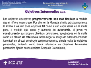 Los objetivos educativos  progresivamente son más flexibles  a medida que el niño o joven crece. Por ello, en la Manada al niño prácticamente se le  invita  a asumir esos objetivos tal como están expresados en la malla pero, a medida que crece y aumenta su  autonomía , el joven va  construyendo  sus propios objetivos personales, apoyándose en la malla como un  marco de referencia , hasta llegar al rango de edad denominado  juventud , en el cual construye completamente su propia malla de objetivos personales, teniendo como única referencia los Objetivos Terminales personales fijados en las distintas Áreas de Crecimiento. Objetivos Intermedios  (cont.) Dirección Nacional de Recursos Adultos  Proceso de Formación Específica  FLOR DE LIS 1 Características esenciales del Movimiento Scout 