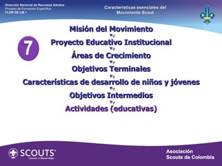 Misión del Movimiento Proyecto Educativo Institucional Áreas de Crecimiento Objetivos Terminales Características de desarrollo de niños y jóvenes Objetivos Intermedios Actividades (educativas) Dirección Nacional de Recursos Adultos  Proceso de Formación Específica  FLOR DE LIS 1 Características esenciales del Movimiento Scout 