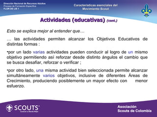 Esto se explica mejor al entender que… …  las actividades permiten alcanzar los Objetivos Educativos de distintas formas :  por un lado  varias  actividades pueden conducir al logro de  un  mismo objetivo permitiendo así reforzar desde distinto ángulos el cambio que se busca desafiar, reforzar o verificar ;  por otro lado,  una  misma actividad bien seleccionada permite alcanzar simultáneamente  varios  objetivos, inclusive de diferentes Áreas de Crecimiento, produciendo posiblemente un mayor efecto con  menor esfuerzo. Actividades (educativas)  (cont.) Dirección Nacional de Recursos Adultos  Proceso de Formación Específica  FLOR DE LIS 1 Características esenciales del Movimiento Scout 