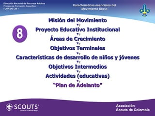 Misión del Movimiento Proyecto Educativo Institucional Áreas de Crecimiento Objetivos Terminales Características de desarrollo de niños y jóvenes Objetivos Intermedios Actividades (educativas) “ Plan de Adelanto” Dirección Nacional de Recursos Adultos  Proceso de Formación Específica  FLOR DE LIS 1 Características esenciales del Movimiento Scout 