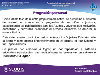 Como última fase de nuestra propuesta educativa, se determina el sistema de control del avance de la progresión de los niños y jóvenes, estableciendo las publicaciones para los Adultos y Jóvenes que motivarán, describirán y permitirán desarrollar el proceso educativo de acuerdo a estos criterios. Este sistema está constituido básicamente por los Objetivos Educativos de la Rama y como operan progresivamente en las etapas, el Plan Mínimo y las Especialidades. Se plantea por  objetivos a lograr,  en  contraposición   a sistemas  educativos tradicionales, que habitualmente se concentran en  saberes o “habilidades”  a lograr . Progresión personal Dirección Nacional de Recursos Adultos  Proceso de Formación Específica  FLOR DE LIS 1 Características esenciales del Movimiento Scout 