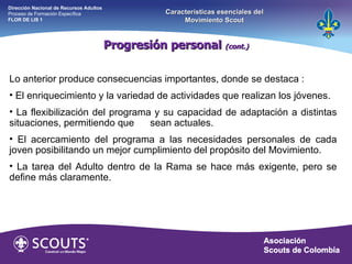 Lo anterior produce consecuencias importantes, donde se destaca : El enriquecimiento y la variedad de actividades que realizan los jóvenes. La flexibilización del programa y su capacidad de adaptación a distintas situaciones, permitiendo que  sean actuales. El acercamiento del programa a las necesidades personales de cada joven posibilitando un mejor cumplimiento del propósito del Movimiento. La tarea del Adulto dentro de la Rama se hace más exigente, pero se define más claramente. Progresión personal  (cont.) Dirección Nacional de Recursos Adultos  Proceso de Formación Específica  FLOR DE LIS 1 Características esenciales del Movimiento Scout 