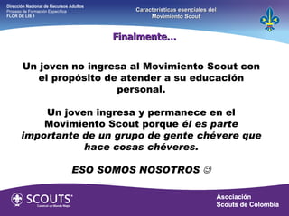 Un joven no ingresa al Movimiento Scout con el propósito de atender a su educación personal. Un joven ingresa y permanece en el Movimiento Scout porque  él es parte importante de un grupo de gente chévere que hace cosas chéveres. ESO SOMOS NOSOTROS   Finalmente… Dirección Nacional de Recursos Adultos  Proceso de Formación Específica  FLOR DE LIS 1 Características esenciales del Movimiento Scout 