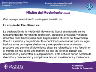 Misión del Movimiento  (cont.) Dirección Nacional de Recursos Adultos  Proceso de Formación Específica  FLOR DE LIS 1 Características esenciales del Movimiento Scout Para un mejor entendimiento, se desglosa la misión así:   La misión del Escultismo es... La declaración de la misión del Movimiento Scout está basada en los fundamentos del Movimiento (definición, propósito, principios y método) descritos en la Constitución de la Organización Mundial del Movimiento Scout. La misión y en particular las condiciones necesarias para su logro, traduce estos conceptos abstractos y atemporales en una manera proactiva que permite al Movimiento situar su rol particular y su función en el mundo de hoy como una manera de que los jóvenes cubran sus necesidades y concreten sus aspiraciones. Esta debiera dar un sentido de dirección y compromiso y cumplir una función movilizadora y motivadora. 