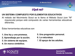 UN SISTEMA COMPUESTO POR ELEMENTOS EDUCATIVOS Al método del Movimiento Scout se lo llama el Método Scout (con "M" mayúscula) porque está compuesto de varias herramientas educativas diferentes. Éstas herramientas educativas son 1. Una ley y una promesa. 2. Aprendizaje por la acción. 3. Un sistema de equipos. 4. Un marco simbólico. 5. Una progresión personal. 6. La naturaleza 7.  El apoyo de los adultos. ¿Qué es? Dirección Nacional de Recursos Adultos  Proceso de Formación Específica  FLOR DE LIS 1 El Método Scout 