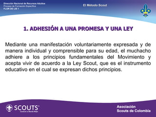 1. ADHESIÓN A UNA PROMESA Y UNA LEY Mediante una manifestación voluntariamente expresada y de manera individual y comprensible para su edad, el muchacho adhiere a los principios fundamentales del Movimiento y acepta vivir de acuerdo a la Ley Scout, que es el instrumento educativo en el cual se expresan dichos principios. Dirección Nacional de Recursos Adultos  Proceso de Formación Específica  FLOR DE LIS 1 El Método Scout 