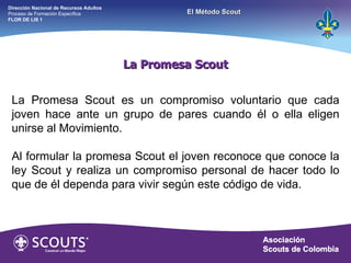 La Promesa Scout La Promesa Scout es un compromiso voluntario que cada joven hace ante un grupo de pares cuando él o ella eligen unirse al Movimiento. Al formular la promesa Scout el joven reconoce que conoce la ley Scout y realiza un compromiso personal de hacer todo lo que de él dependa para vivir según este código de vida. Dirección Nacional de Recursos Adultos  Proceso de Formación Específica  FLOR DE LIS 1 El Método Scout 