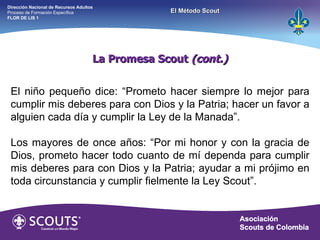 El niño pequeño dice: “Prometo hacer siempre lo mejor para cumplir mis deberes para con Dios y la Patria; hacer un favor a alguien cada día y cumplir la Ley de la Manada”. Los mayores de once años: “Por mi honor y con la gracia de Dios, prometo hacer todo cuanto de mí dependa para cumplir mis deberes para con Dios y la Patria; ayudar a mi prójimo en toda circunstancia y cumplir fielmente la Ley Scout”. La Promesa Scout  (cont.) Dirección Nacional de Recursos Adultos  Proceso de Formación Específica  FLOR DE LIS 1 El Método Scout 