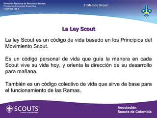 La Ley Scout La ley Scout es un código de vida basado en los Principios del Movimiento Scout. Es un código personal de vida que guía la manera en cada Scout vive su vida hoy, y orienta la dirección de su desarrollo para mañana. También es un código colectivo de vida que sirve de base para el funcionamiento de las Ramas. Dirección Nacional de Recursos Adultos  Proceso de Formación Específica  FLOR DE LIS 1 El Método Scout 