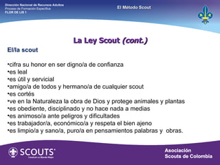 La Ley Scout  (cont.) El/la scout cifra su honor en ser digno/a de confianza  es leal es útil y servicial amigo/a de todos y hermano/a de cualquier scout es cortés ve en la Naturaleza la obra de Dios y protege animales y plantas es obediente, disciplinado y no hace nada a medias es animoso/a ante peligros y dificultades es trabajador/a, económico/a y respeta el bien ajeno es limpio/a y sano/a, puro/a en pensamientos palabras y  obras. Dirección Nacional de Recursos Adultos  Proceso de Formación Específica  FLOR DE LIS 1 El Método Scout 