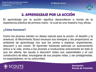 2. APRENDIZAJE POR LA ACCIÓN El aprendizaje por la acción significa desarrollarse a través de la experiencia práctica de primera mano - la cual es una maestra muy eficaz. ¿Cómo funciona? Como los jóvenes sienten un deseo natural para la acción, el desafío y la aventura, el Movimiento Scout encauza sus energías y les proporciona un ambiente de aprendizaje rico que los anima a explorar, experimentar, descubrir y así crecer. El Aprender haciendo estimula un acercamiento activo a la vida, anima a los jóvenes a involucrarse activamente en todo lo que los afecta, les ayuda a descubrir todas sus capacidades y el uso constructivo de ellas, encargarse de sus propias vidas, y ser protagonistas, no espectadores, en su comunidad. Dirección Nacional de Recursos Adultos  Proceso de Formación Específica  FLOR DE LIS 1 El Método Scout 