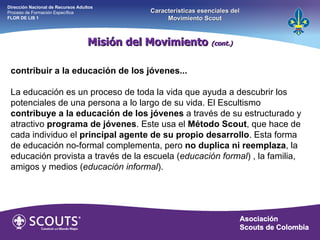 Misión del Movimiento  (cont.) Dirección Nacional de Recursos Adultos  Proceso de Formación Específica  FLOR DE LIS 1 Características esenciales del Movimiento Scout contribuir a la educación de los jóvenes... La educación es un proceso de toda la vida que ayuda a descubrir los potenciales de una persona a lo largo de su vida. El Escultismo  contribuye   a la educación de los jóvenes  a través de su estructurado y atractivo  programa de jóvenes . Este usa el  Método Scout , que hace de cada individuo el  principal agente de su propio desarrollo . Esta forma de educación no-formal complementa, pero  no duplica ni reemplaza , la educación provista a través de la escuela ( educación formal ) , la familia, amigos y medios ( educación informal ). 