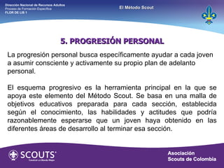 5. PROGRESIÓN PERSONAL La progresión personal busca específicamente ayudar a cada joven a asumir consciente y activamente su propio plan de adelanto personal. El esquema progresivo es la herramienta principal en la que se apoya este elemento del Método Scout. Se basa en una malla de objetivos educativos preparada para cada sección, establecida según el conocimiento, las habilidades y actitudes que podría razonablemente esperarse que un joven haya obtenido en las diferentes áreas de desarrollo al terminar esa sección. Dirección Nacional de Recursos Adultos  Proceso de Formación Específica  FLOR DE LIS 1 El Método Scout 