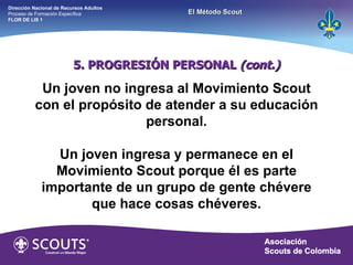 5. PROGRESIÓN PERSONAL  (cont.) Un joven no ingresa al Movimiento Scout con el propósito de atender a su educación personal. Un joven ingresa y permanece en el Movimiento Scout porque él es parte importante de un grupo de gente chévere que hace cosas chéveres. Dirección Nacional de Recursos Adultos  Proceso de Formación Específica  FLOR DE LIS 1 El Método Scout 