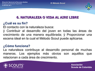 6. NATURALEZA O VIDA AL AIRE LIBRE ¿Cuál es su fin? El contacto con la naturaleza busca: ÿ Contribuir al desarrollo del joven en todas las áreas de crecimiento de una manera equilibrada; ÿ Proporcionar una escena ideal en la cual el Método Scout puede aplicarse. ¿Cómo funciona? La naturaleza contribuye al desarrollo personal de muchas maneras. Los ejemplos más obvios son aquéllos que relacionan a cada área de crecimiento. Dirección Nacional de Recursos Adultos  Proceso de Formación Específica  FLOR DE LIS 1 El Método Scout 