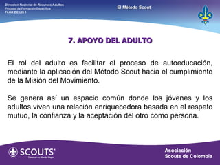 7. APOYO DEL ADULTO El rol del adulto es facilitar el proceso de autoeducación, mediante la aplicación del Método Scout hacia el cumplimiento de la Misión del Movimiento. Se genera así un espacio común donde los jóvenes y los adultos viven una relación enriquecedora basada en el respeto mutuo, la confianza y la aceptación del otro como persona. Dirección Nacional de Recursos Adultos  Proceso de Formación Específica  FLOR DE LIS 1 El Método Scout 