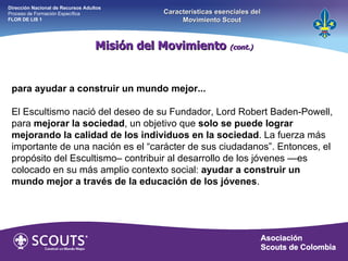 Misión del Movimiento  (cont.) Dirección Nacional de Recursos Adultos  Proceso de Formación Específica  FLOR DE LIS 1 Características esenciales del Movimiento Scout para ayudar a construir un mundo mejor... El Escultismo nació del deseo de su Fundador, Lord Robert Baden-Powell, para  mejorar la sociedad , un objetivo que  solo se puede lograr mejorando la calidad de los individuos en la sociedad . La fuerza más importante de una nación es el “carácter de sus ciudadanos”. Entonces, el propósito del Escultismo– contribuir al desarrollo de los jóvenes —es colocado en su más amplio contexto social:  ayudar a construir un mundo mejor a través de la educación de los jóvenes . 