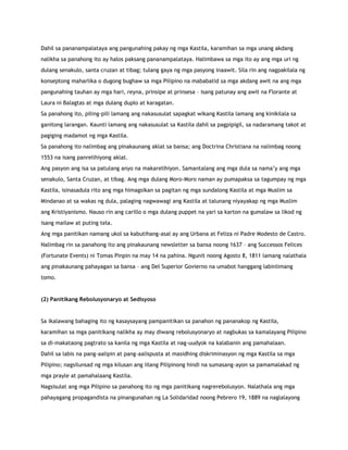 Dahil sa pananampalataya ang pangunahing pakay ng mga Kastila, karamihan sa mga unang akdang
nalikha sa panahong ito ay halos paksang pananampalataya. Halimbawa sa mga ito ay ang mga uri ng
dulang senakulo, santa cruzan at tibag; tulang gaya ng mga pasyong inaawit. Sila rin ang nagpakilala ng
konseptong maharlika o dugong bughaw sa mga Pilipino na mababatid sa mga akdang awit na ang mga
pangunahing tauhan ay mga hari, reyna, prinsipe at prinsesa – isang patunay ang awit na Florante at
Laura ni Balagtas at mga dulang duplo at karagatan.
Sa panahong ito, piling-pili lamang ang nakasusulat sapagkat wikang Kastila lamang ang kinikilala sa
ganitong larangan. Kaunti lamang ang nakasusulat sa Kastila dahil sa pagpipigil, sa nadaramang takot at
pagiging madamot ng mga Kastila.
Sa panahong ito nalimbag ang pinakaunang aklat sa bansa; ang Doctrina Christiana na nalimbag noong
1553 na isang panrelihiyong aklat.
Ang pasyon ang isa sa patulang anyo na makarelihiyon. Samantalang ang mga dula sa nama‟y ang mga
senakulo, Santa Cruzan, at tibag. Ang mga dulang Moro-Moro naman ay pumapaksa sa tagumpay ng mga
Kastila, isinasadula rito ang mga himagsikan sa pagitan ng mga sundalong Kastila at mga Muslim sa
Mindanao at sa wakas ng dula, palaging nagwawagi ang Kastila at talunang niyayakap ng mga Muslim
ang Kristiyanismo. Nauso rin ang carillo o mga dulang puppet na yari sa karton na gumalaw sa likod ng
isang mailaw at puting tela.
Ang mga panitikan namang ukol sa kabutihang-asal ay ang Urbana at Feliza ni Padre Modesto de Castro.
Nalimbag rin sa panahong ito ang pinakaunang newsletter sa bansa noong 1637 – ang Successos Felices
(Fortunate Events) ni Tomas Pinpin na may 14 na pahina. Ngunit noong Agosto 8, 1811 lamang nalathala
ang pinakaunang pahayagan sa bansa – ang Del Superior Govierno na umabot hanggang labinlimang
tomo.
(2) Panitikang Rebolusyonaryo at Sedisyoso
Sa ikalawang bahaging ito ng kasaysayang pampanitikan sa panahon ng pananakop ng Kastila,
karamihan sa mga panitikang nalikha ay may diwang rebolusyonaryo at nagbukas sa kamalayang Pilipino
sa di-makataong pagtrato sa kanila ng mga Kastila at nag-uudyok na kalabanin ang pamahalaan.
Dahil sa labis na pang-aalipin at pang-aalispusta at masidhing diskriminasyon ng mga Kastila sa mga
Pilipino; nagsilunsad ng mga kilusan ang iilang Pilipinong hindi na sumasang-ayon sa pamamalakad ng
mga prayle at pamahalaang Kastila.
Nagsisulat ang mga Pilipino sa panahong ito ng mga panitikang nagrerebolusyon. Nalathala ang mga
pahayagang propagandista na pinangunahan ng La Solidaridad noong Pebrero 19, 1889 na naglalayong
 
