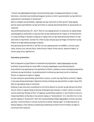 “matamo ang pagbabagong kailangan ng bansang bilang tugon sa kalagayang panlipunan at pang-
ekonomiya, maisiwalat ang malubhang kalagayan ng bansa sa ilalim ng pamamalakat ng mga Kastila at
upang pairalin ang kalayaan at demokrasya.”
Dahil sa mahigpit ang pamahalaan, nagsitago ang mga manunulat sa ilalim ng iba‟t ibang sagisag-
panulat upang maprotektahan ng mga sarili laban sa mapang-alipustahang Kastila at upang patuloy na
makasulat.
Ang pambansang bayaning si Dr. Jose P. Rizal na may sagisag-panulat na Laong Laan ay naging bahagi
ng pahayagang La Solidaridad; at ang may-akda ng mga nobelang Noli Me Tangere at El Filibusterismo
na unang nalimbag at nalathala sa Espanya at naging mitsa sa mga rebolusyonaryong Pilipino na mag-
aklas laban sa mga Kastila. Sumulat din si Rizal ng mga sanaysay gaya ng Hinggil sa Katamaran ng mga
Pilipino at Sa Mga Kabataang Dalaga sa Malolos.
Ang mga bayaning sina Marcelo H. Del Pilar (na may sagisag-panulat na PLARIDEL), Graciano Lopez-
Jaena, Antonio Luna, Mariano Ponce, Pedro Serrano Laktaw, Emilio Jacinto, Apolinario Mabini, at
marami pang iba ay nagsisulat din.
Pananakop ng Amerikano
Dahil sa pagnanais ng mga Pilipino na mapatalsik ang mga Kastila, naging tagapagsagip ang mga
Amerikano nang dumating sila noong 1898 na tuluyang nagpabagsak sa pamahalaang Kastila.
Kung relihiyon ang naging pamana ng mga Kastila sa Pilipino, edukasyon naman ang naging pangunahing
ipinamana ng mga Amerikano. Sa panahong ding ito isinilang ang mga ilang imortal na makatang
Pilipino na nagsisulat sa Ingles at Tagalog.
Sa mga unang taon ng pananakop ng Amerikano sa bansa, sumulat ang mga Pilipino sa Kastila, Tagalog
at iba pang wikang panlalawigan. Nagsimula lamang umusbong ang mga panitikan sa Ingles noong 1910
dahil sa mga bagong silang na manunulat.
Kabilang sa mga manunulat sa panahong ito sina Cecilio Apostol na sumulat ng mga oda para kay Rizal;
Claro M. Recto na naging tanyag sa kanyang natatanging mga talumpati; si Lope K. Santos na sumulat
ng obra-maestrang “Banaag at Sikat” at nagpauso ng panitikang sosyalista; si Jose Corazon de Jesus na
tinaguriang Makata ng Pag-ibig at may panulat-sagisag na „Huseng Batute;‟ at si Jose dela Cruz na may
panulat-sagisag na „Huseng Sisiw‟ dahil sisiw ang ipinababayad kapag nagpapagawa sa kanya ng tulang
pag-ibig; si Severino Reyes na sumulat ng imortal na dulang “Walang Sugat” at tinaguriang Ama ng
Dulang Tagalog; si Zoilo Galang na pinakaunang nobelistang (A Child of Sorrow) Pilipino sa Ingles at
maraming-marami pang iba.
 