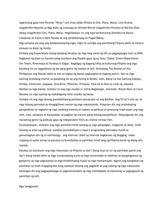 lagaristang gaya nina Ricardo “Ricky” Lee (may-akda/Himala at Oro, Plata, Mata), Lino Brocka
(tagadirehe/Maynila sa Mga Kuko ng Liwanag) at Ishmael Bernal (tagadirehe/Himala) at Marilou Diaz-
Abaya (tagadirehe/Oro, Plata, Mata). Nagsilabasan rin ang mga karikaturang (komiks) na Darna,
Liwayway at Zuma ni Mars Ravelo at ang pinakatanyag na Pugad Baboy.
Nag-uumpisa pa lang ang ikadalawampung siglo, higit na sumigla ang panitikang Filipino dahil sa trend o
pinauso na dulot ng media.
Kinilala ang Eraserheads (isang bandang binubuo ng mga mag-aaral ng UP) sa pagpapasigla muli sa OPM.
Nagbukas ng daan sa marami pang musikero ang Eheads gaya ng sa Yano, Siakol, Green Department,
the Teeth, Rivermaya at Parokya ni Edgar. Nagbigay ng bagong hihip sa kulturang Pilipino ang mga
bandang ito na nagpakilala ng iba pang genre ng musika sa lahi. Kinilalang The Beatles of the
Philippines ang Eheads dahil sa init na taglay ng bawat pagtanghal at bagong awitin. Ilan sa mga
awiting kinilalang imortal sa panahong ito ay ang Huling El Bimbo, Iskin, Banal na Aso Santong Kabayo,
Himala, Silvertoes, Alapaap, Overdrive, Peksman, Prinsesa, Pare Ko at Miss sa Loob ng Jeepney.
Maliban sa mga banda, kinilala rin ang mga musika ni Jolina Magdangal, Jeremiah, Rossel Nava at Carol
Banawa na mga supling ng makabagong melo-musika ng bansa.
Sumigla rin ang mga dulang pantelebisyong pambata lalung-lalo na ang Batibot, Ang TV at 5 and up. At
mga dulang panradyo ay kinagigiliwan naman ng mga nakatatanda. Puspusan din ang produksyong
pampelikula na nagsalin ng mga maikling-kwento at nobela sa pelikula at ginawang inspirasyon ang mga
awit, tula, sanaysay at kasaysayan sa pagbuo ng marami pang dulang pampelikula. Naipanganak din ang
maraming genre ng pelikula gaya ng independent flims at cinema veritae film.
Sa kasalukuyan, sinasalin ang mga panitikan hindi lamang sa mga pahayagan, magazine at aklat, hindi
lamang sa anyo ng pelikula, palabas pantelebisyon o kaya‟y programang panradyo; kundi sa
pamamagitan din ng hi-technology – ang Internet. Dahil sa internet nagkaroon ng blogging, video
clipping at audio airing na patuloy na bumubuhay sa panitikan hindi lang ng Filipino kundi ng ibang lahi
mandin.
Patuloy na dumarami ang mga manunulat na Pilipino sa iba‟t ibang anyo at uri ng panitikan gamit ang
iba‟t ibang media dahil sa mga inumpisahang kurso sa mga universidad at kolehiyo at pangangasiwa ng
gobyerno ng mga pagsasanay sa mga kinakikitaang husay na mga mamamayan. Ngunit ang kasiglahan ng
panitikan ay hindi magiging buo kung aasahan lamang ang pagdami at pag-usbong ng mga manunulat;
kailangan din ang pagpapahalaga at pagmamalasakit ng mga mambabasa na katuwang sa pagtaguyod ng
panitikan ng lahi.
Mga Sanggunian:
 