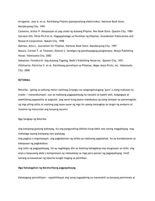 Arrogante, Jose A. et al. Panitikang Filipino (pampanahong elektroniko). National Book Store.
Mandaluyong City. 1991
Casanova, Arthur P. Kasaysayan at pag-unlad ng dulaang Pilipino. Rex Book Store. Quezon City. 1984
Garnace-Ulit, Perla Ph.D et al. Pagpapahalaga sa Panitikan ng Pilipinas. Grandwater Publications and
Research Corporation. Makati City. 1998
Malinao, Alito L. Journalism for Filipinos. National Book Store. Mandaluyong City. 1997
Mosura. Carmel T. at Tanawan, Dolores S. Sandigan ng pamahayagang pangkampus. Mutya Publishing
House, Valenzuela City. 2002
Sebastian, Feredico B. Ang dulaang Tagalog. Bede‟s Publishing House Inc. Quezon City. 1951
Villafuerte, Patricino V. et al. Panitikang panrehiyon sa Pilipinas. Mega-Jesta Prints, Inc. Valenzuela
City. 2000
RETORIKA
Retorika - galing sa salitang rhetor (salitang Griyego) na nangangahulugang "guro" o isang mahusay na
orador / mananalumpati. susi sa mabisang pagpapahayag na nauukol sa kaakit-akit, kaigaigaya at
epektibong pagsasalita at pagsulat. pag-aaral kung paano makabubuo ng isang kaisipan sa pamamagitan
ng mga piling salita at wastong pag-ayaw-ayaw ng mga ito upang maiangkop sa target ng awdyens at
matamo ng manunulat ang kanyang layunin.
Mga Sangkap ng Retorika
Ang kaisipang gustong ipahayag. ito ang pangunahing dahilan kung bakit nais nating magpahayag. may
mahalaga tayong kaisipang nais ipahayag.
Ang pagbuo o organisasyon. ang pagkakaroon ng lohika ay mabisang paglalahad. ito ay kumakatawan sa
kakayusan ng pagkakabuo.
Ang istilo ng pagpapahayag. ito ay nagbibigay diin sa ikatlong bahagdang may kaugnayan sa istilo. ang
anyo o kaayusang akda o komposisyon ay nakasalalay sa mga para-paraan ng pagpapahayag. hindi
lamang sa kawastuan ng balarila kungdi maging sa panitikan.
Mga Kahalagahan ng Maretorikang pagpapahayag
Kahalagang panrelihiyon - napahihikayat ang iyong tagapakinig na mananatili sa kanyang paniniwala at
 