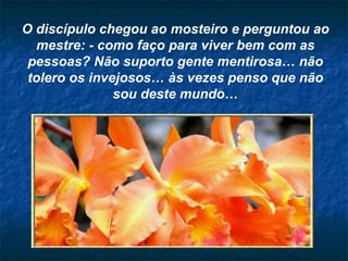 O discípulo chegou ao mosteiro e perguntou ao mestre: - como faço para viver bem com as pessoas? Não suporto gente mentirosa… não tolero os invejosos… às vezes penso que não sou deste mundo… 
