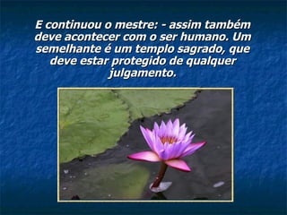 E continuou o mestre: - assim também deve acontecer com o ser humano. Um semelhante é um templo sagrado, que deve estar protegido de qualquer julgamento. 