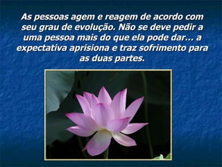 As pessoas agem e reagem de acordo com seu grau de evolução. Não se deve pedir a uma pessoa mais do que ela pode dar… a expectativa aprisiona e traz sofrimento para as duas partes. 