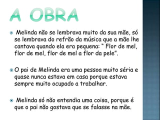  Melinda não se lembrava muito da sua mãe, só
se lembrava do refrão da música que a mãe lhe
cantava quando ela era pequena: “ Flor de mel,
flor de mel, flor de mel a flor da pele”.
 O pai de Melinda era uma pessoa muito séria e
quase nunca estava em casa porque estava
sempre muito ocupado a trabalhar.
 Melinda só não entendia uma coisa, porque é
que o pai não gostava que se falasse na mãe.
 