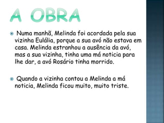  Numa manhã, Melinda foi acordada pela sua
vizinha Eulália, porque a sua avó não estava em
casa. Melinda estranhou a ausência da avó,
mas a sua vizinha, tinha uma má noticia para
lhe dar, a avó Rosário tinha morrido.
 Quando a vizinha contou a Melinda a má
noticia, Melinda ficou muito, muito triste.
 