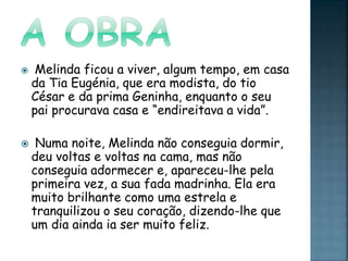  Melinda ficou a viver, algum tempo, em casa
da Tia Eugénia, que era modista, do tio
César e da prima Geninha, enquanto o seu
pai procurava casa e “endireitava a vida”.
 Numa noite, Melinda não conseguia dormir,
deu voltas e voltas na cama, mas não
conseguia adormecer e, apareceu-lhe pela
primeira vez, a sua fada madrinha. Ela era
muito brilhante como uma estrela e
tranquilizou o seu coração, dizendo-lhe que
um dia ainda ia ser muito feliz.
 