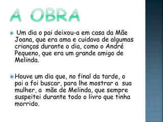  Um dia o pai deixou-a em casa da Mãe
Joana, que era ama e cuidava de algumas
crianças durante o dia, como o André
Pequeno, que era um grande amigo de
Melinda.
 Houve um dia que, no final da tarde, o
pai a foi buscar, para lhe mostrar a sua
mulher, a mãe de Melinda, que sempre
suspeitei durante todo o livro que tinha
morrido.
 