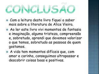  Com a leitura deste livro fiquei a saber
mais sobre a literatura de Alice Vieira.
 Ao ler este livro vivi momentos de fantasia
e imaginação, alguma tristeza, compreensão
e, sobretudo, aprendi que devemos valorizar
o que temos, sobretudo as pessoas de quem
gostamos.
 A vida tem momentos difíceis que, com
amor e carinho, conseguimos ultrapassar e
descobrir coisas boas e positivas.
 