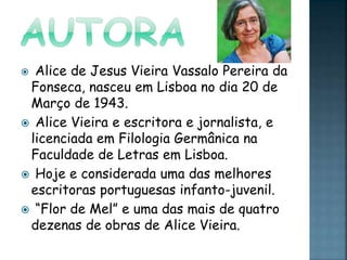  Alice de Jesus Vieira Vassalo Pereira da
Fonseca, nasceu em Lisboa no dia 20 de
Março de 1943.
 Alice Vieira e escritora e jornalista, e
licenciada em Filologia Germânica na
Faculdade de Letras em Lisboa.
 Hoje e considerada uma das melhores
escritoras portuguesas infanto-juvenil.
 “Flor de Mel” e uma das mais de quatro
dezenas de obras de Alice Vieira.
 