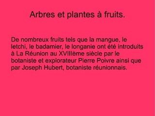 Arbres et plantes à fruits.

De nombreux fruits tels que la mangue, le
letchi, le badamier, le longanie ont été introduits
à La Réunion au XVIIIème siècle par le
botaniste et explorateur Pierre Poivre ainsi que
par Joseph Hubert, botaniste réunionnais.
 