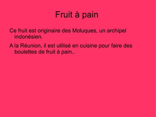 Fruit à pain
Ce fruit est originaire des Moluques, un archipel
 indonésien.
A la Réunion, il est utilisé en cuisine pour faire des
  boulettes de fruit à pain..
 