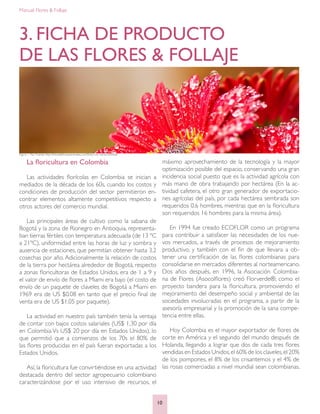 Manual: Flores & Follaje
10
3. FICHA DE PRODUCTO
DE LAS FLORES & FOLLAJE
Figura 1. Flor Fuente: http://fotosdefloresyanimales.com/fotos-con-flores-bonitas/
La floricultura en Colombia
Las actividades florícolas en Colombia se inician a
mediados de la década de los 60s, cuando los costos y
condiciones de producción del sector permitieron en-
contrar elementos altamente competitivos respecto a
otros actores del comercio mundial.
Las principales áreas de cultivo como la sabana de
Bogotá y la zona de Rionegro en Antioquia, representa-
ban tierras fértiles con temperatura adecuada (de 13 ºC
a 21ºC), uniformidad entre las horas de luz y sombra y
ausencia de estaciones, que permitían obtener hasta 3.2
cosechas por año. Adicionalmente la relación de costos
de la tierra por hectárea alrededor de Bogotá, respecto
a zonas floricultoras de Estados Unidos, era de 1 a 9 y
el valor de envío de flores a Miami era bajo (el costo de
envío de un paquete de claveles de Bogotá a Miami en
1969 era de US $0.08 en tanto que el precio final de
venta era de US $1,05 por paquete).
La actividad en nuestro país también tenía la ventaja
de contar con bajos costos salariales (US$ 1,30 por día
en Colombia Vs US$ 20 por día en Estados Unidos), lo
que permitió que a comienzos de los 70s el 80% de
las flores producidas en el país fueran exportadas a los
Estados Unidos.
Así, la floricultura fue convirtiéndose en una actividad
destacada dentro del sector agropecuario colombiano
caracterizándose por el uso intensivo de recursos, el
máximo aprovechamiento de la tecnología y la mayor
optimización posible del espacio, conservando una gran
incidencia social puesto que es la actividad agrícola con
más mano de obra trabajando por hectárea (En la ac-
tividad cafetera, el otro gran generador de exportacio-
nes agrícolas del país, por cada hectárea sembrada son
requeridos 0.6 hombres, mientras que en la floricultura
son requeridos 16 hombres para la misma área).
En 1994 fue creado ECOFLOR como un programa
para contribuir a satisfacer las necesidades de los nue-
vos mercados, a través de procesos de mejoramiento
productivo, y también con el fin de que llevara a ob-
tener una certificación de las flores colombianas para
consolidarse en mercados diferentes al norteamericano.
Dos años después, en 1996, la Asociación Colombia-
na de Flores (Asocolflores) creó Florverde®, como el
proyecto bandera para la floricultura, promoviendo el
mejoramiento del desempeño social y ambiental de las
sociedades involucradas en el programa, a partir de la
asesoría empresarial y la promoción de la sana compe-
tencia entre ellas.
Hoy Colombia es el mayor exportador de flores de
corte en América y el segundo del mundo después de
Holanda, llegando a lograr que dos de cada tres flores
vendidas en Estados Unidos,el 60% de los claveles,el 20%
de los pompones, el 8% de los crisantemos y el 4% de
las rosas comerciadas a nivel mundial sean colombianas.
 