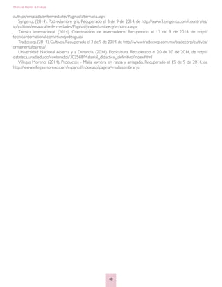 Manual: Flores & Follaje
40
cultivos/ensalada/enfermedades/Paginas/alternaria.aspx
Syngenta. (2014). Podredumbre gris. Recuperado el 3 de 9 de 2014, de http://www3.syngenta.com/country/es/
sp/cultivos/ensalada/enfermedades/Paginas/podredumbre-gris-blanca.aspx
Técnica internacional. (2014). Construcción de invernaderos. Recuperado el 13 de 9 de 2014, de http://
tecnicainternational.com/manejodeaguas/
Tradecorp.(2014).Cultivos.Recuperado el 3 de 9 de 2014,de http://www.tradecorp.com.mx/tradecorp/cultivos/
ornamentales/rosa/
Universidad Nacional Abierta y a Distancia. (2014). Floricultura. Recuperado el 20 de 10 de 2014, de http://
datateca.unad.edu.co/contenidos/302568/Material_didactico_definitivo/index.html
Villegas Moreno. (2014). Productos - Malla sombra en raspa y amagado. Recuperado el 15 de 9 de 2014, de
http://www.villegasmoreno.com/espanol/index.asp?pagina=mallasombrarya
 